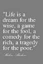 life is a dream for the wise, a game for the fool, a comedy for the rich, a tragedy for the poor. sholom aleichem
生命是一个明智的梦想，一个傻瓜的游戏，富人的喜剧，穷人的悲剧。肖洛姆阿莱亨

