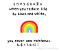 When you reduce life to black and white，you never see rainbows. 当你把生活变成黑白，就看不到彩虹了。