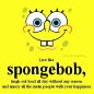 live like spongebob,laugh out loud all day without any reason and annoy all the mean people with your happiness.