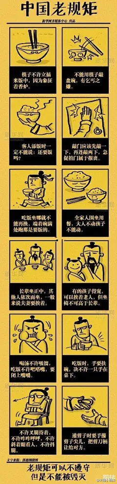 【六大不能毁灭的中国老规矩！ 】1.筷子不许立插米饭中。2.不能用筷子敲盆碗。3.客人添饭时不能说：还要饭吗？4.敲门应该先敲两下，再连敲两下，急促拍门属于报丧；5.长辈坐正中，其他人依次而坐，一般来说夫妻要挨着；6.喝汤不许吸溜，吃饭不许吧唧嘴，要闭上嘴嚼.牢记于心！遵守中国老规矩！