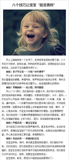 【八个技巧让宝宝“能言善辩”】1 亲子早交谈:不怕“对牛弹琴”；2.早期阅读:先口语,再书面语；3,声情并茂:跟宝宝谈话；4.有话必答:积极回应宝宝；5 亲子交谈:多问一句,让想象延伸；6,看电视:边看边说；7.角色游戏:锻炼对话表演；8.家庭表演:提供复习的机会。