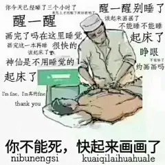 你今天已经睡了三个小时了醒醒别睡了我怎么才刚躺下闹钟就响了醒一醒该起来画画了不能睡不能睡画完了吗在这里睡觉起床了画完这一本再睡很快的该起床了睁眼神仙是不用睡觉的不能睡了约画画吗起床了I ' m fine ,im真的finethank you 你不能死,快起来画画了nibunengsl kuaiqilaihuahuale - 各专业表情包合集