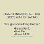 Disappointments are just God's way of saying:"I've got something better." Be patient. Live life. Have faith. 失望，只是上帝在告诉你“我为你准备了更好的。” 耐心点儿，好好生活，要有信心。