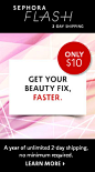 SEPHORA FLASH 2-DAY SHIPPING ONLY $10 GET YOUR BEAUTY FIX, FASTER. A year of unlimited 2-day shipping, no minimum required. LEARN MORE >