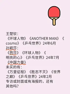 王楚钦： 《环球人物》《ANOTHER MAN》《cosmo》《乒乓世界》24年6月 孙颖莎： 《芭莎》《环球人物》《明亮的心》《乒乓世界》24年7月 《中国力量》 以上是已买的 未买的有： 《万里征程》《胜志不灭》《世界之巅》《乒乓世界》24年2月 两小只的杂志专访或封面或有海报的，除此之外还有其他可以购入的吗？#5114 - 小红书