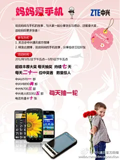 中兴通讯官方微博：#妈妈爱手机 中兴通讯送豪礼#母亲节快到了，看看妈妈们都用什么手机！从现在起至5月9日下午五点，关注@中兴通讯官方微博 转发微博说说妈妈与手机的故事@三位以上好友，就有机会拿大奖！大奖有多大？每天抽取21位中奖者！时间有多长，奖品有多给力？请看海报！Hold不住了吧？那就不要等待，开始转发！