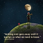 "Nothing ever goes away until it teaches us what we need to know." - Little Prince